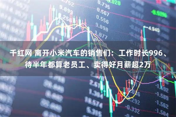 千红网 离开小米汽车的销售们：工作时长996、待半年都算老员工、卖得好月薪超2万