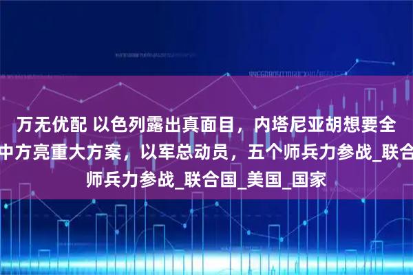 万无优配 以色列露出真面目，内塔尼亚胡想要全面占领加沙？中方亮重大方案，以军总动员，五个师兵力参战_联合国_美国_国家