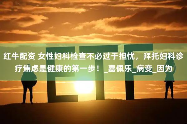 红牛配资 女性妇科检查不必过于担忧，拜托妇科诊疗焦虑是健康的第一步！_嘉佩乐_病变_因为