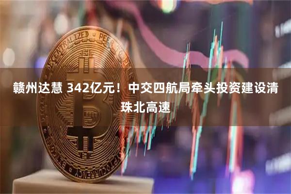 赣州达慧 342亿元！中交四航局牵头投资建设清珠北高速