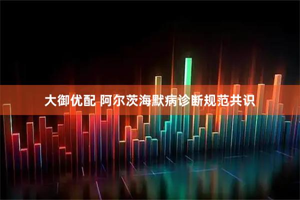 大御优配 阿尔茨海默病诊断规范共识