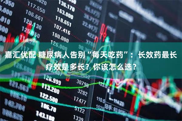 嘉汇优配 糖尿病人告别“每天吃药”：长效药最长疗效是多长？你该怎么选？