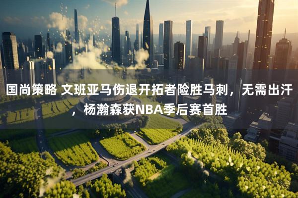国尚策略 文班亚马伤退开拓者险胜马刺，无需出汗，杨瀚森获NBA季后赛首胜