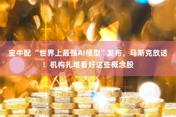 宝牛配 “世界上最强AI模型”发布，马斯克放话！机构扎堆看好这些概念股