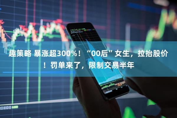 趣策略 暴涨超300%！“00后”女生，拉抬股价！罚单来了，限制交易半年
