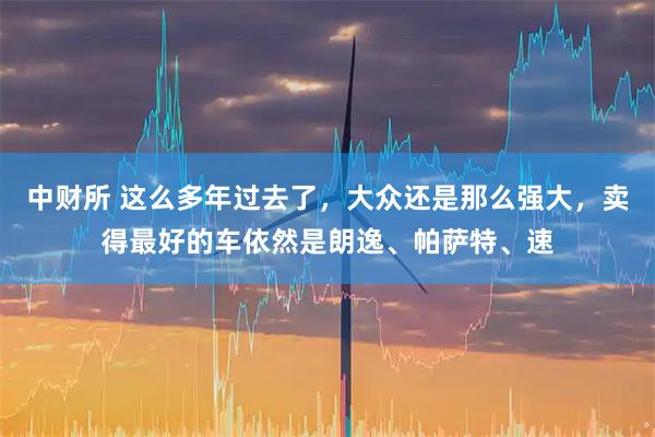 中财所 这么多年过去了，大众还是那么强大，卖得最好的车依然是朗逸、帕萨特、速