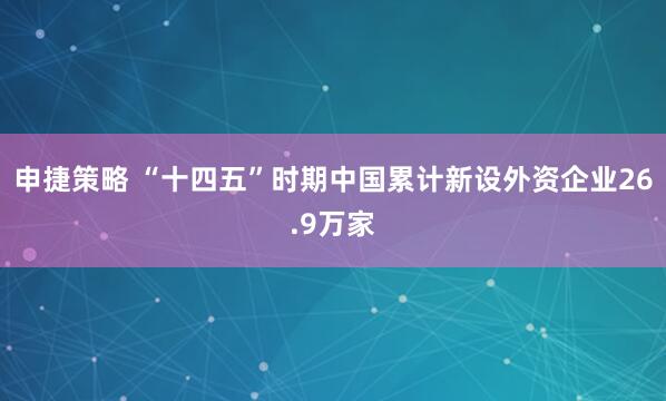 申捷策略 “十四五”时期中国累计新设外资企业26.9万家