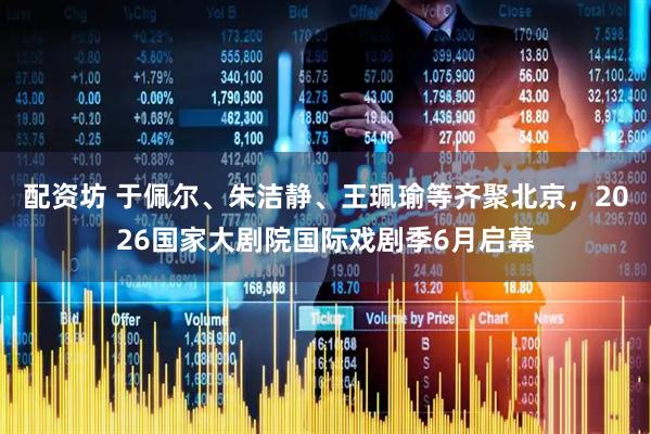 配资坊 于佩尔、朱洁静、王珮瑜等齐聚北京，2026国家大剧院国际戏剧季6月启幕
