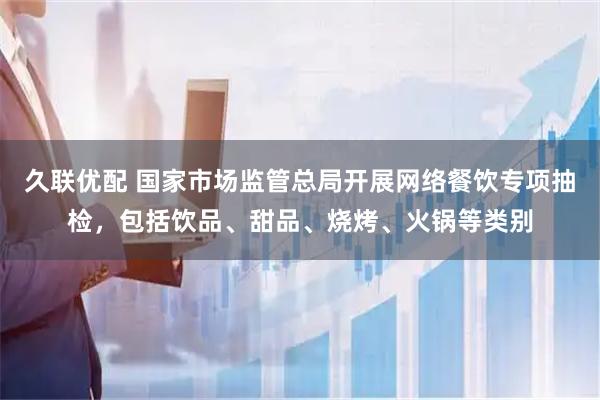 久联优配 国家市场监管总局开展网络餐饮专项抽检，包括饮品、甜品、烧烤、火锅等类别