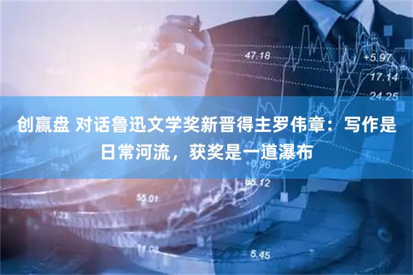 创赢盘 对话鲁迅文学奖新晋得主罗伟章：写作是日常河流，获奖是一道瀑布
