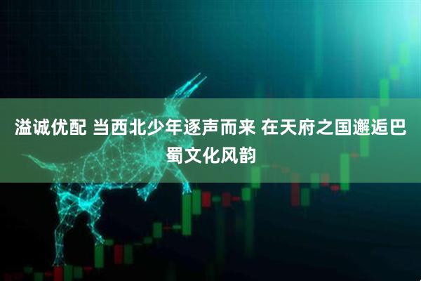 溢诚优配 当西北少年逐声而来 在天府之国邂逅巴蜀文化风韵