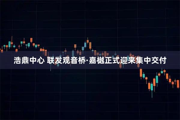 浩鼎中心 联发观音桥·嘉樾正式迎来集中交付