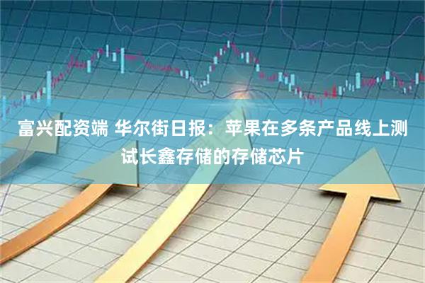 富兴配资端 华尔街日报：苹果在多条产品线上测试长鑫存储的存储芯片