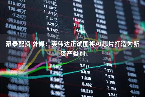 豪泰配资 外媒：英伟达正试图将AI芯片打造为新资产类别