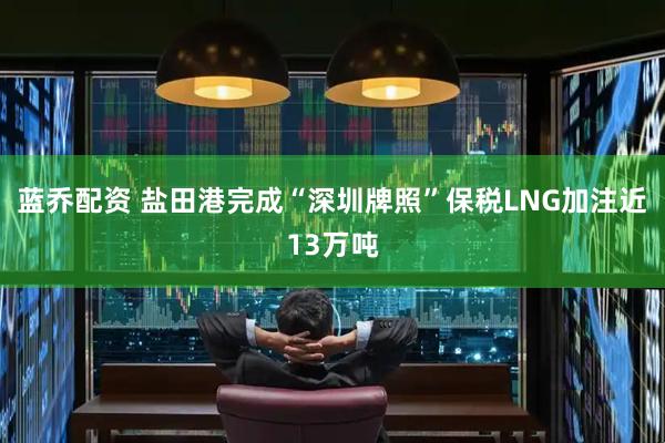 蓝乔配资 盐田港完成“深圳牌照”保税LNG加注近13万吨